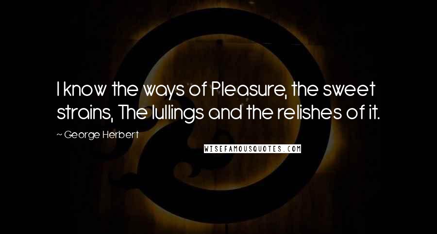 George Herbert Quotes: I know the ways of Pleasure, the sweet strains, The lullings and the relishes of it.