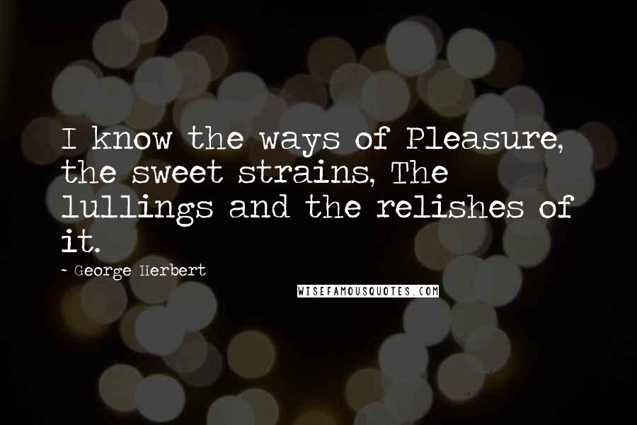 George Herbert Quotes: I know the ways of Pleasure, the sweet strains, The lullings and the relishes of it.