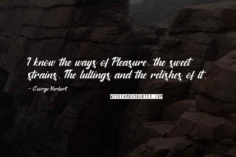 George Herbert Quotes: I know the ways of Pleasure, the sweet strains, The lullings and the relishes of it.