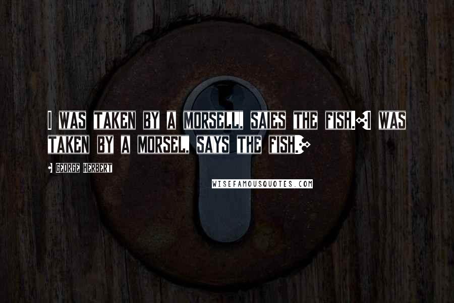 George Herbert Quotes: I was taken by a morsell, saies the fish.[I was taken by a morsel, says the fish.]