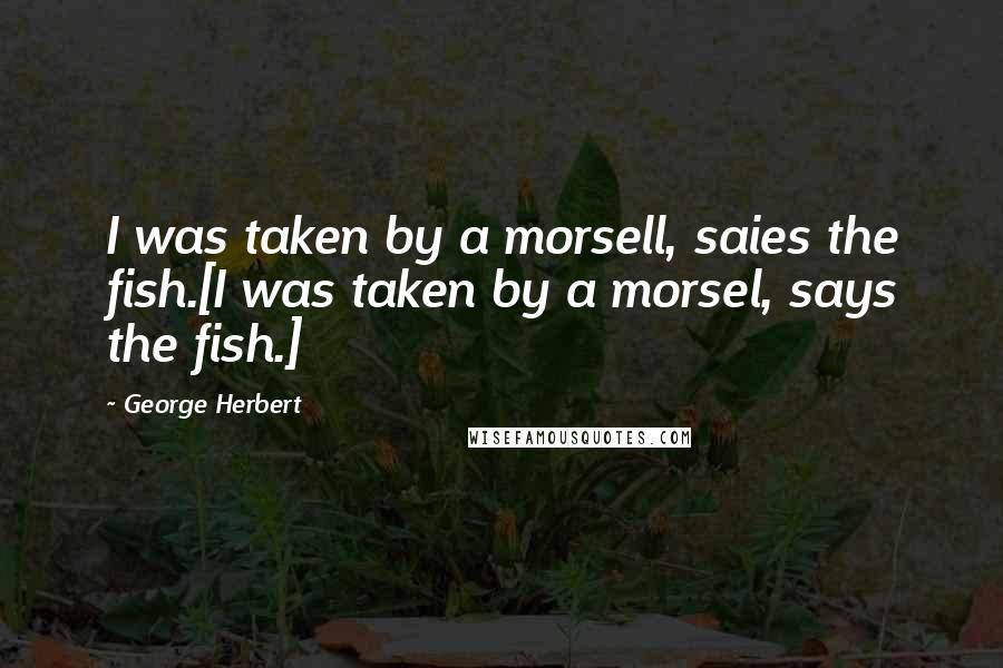 George Herbert Quotes: I was taken by a morsell, saies the fish.[I was taken by a morsel, says the fish.]