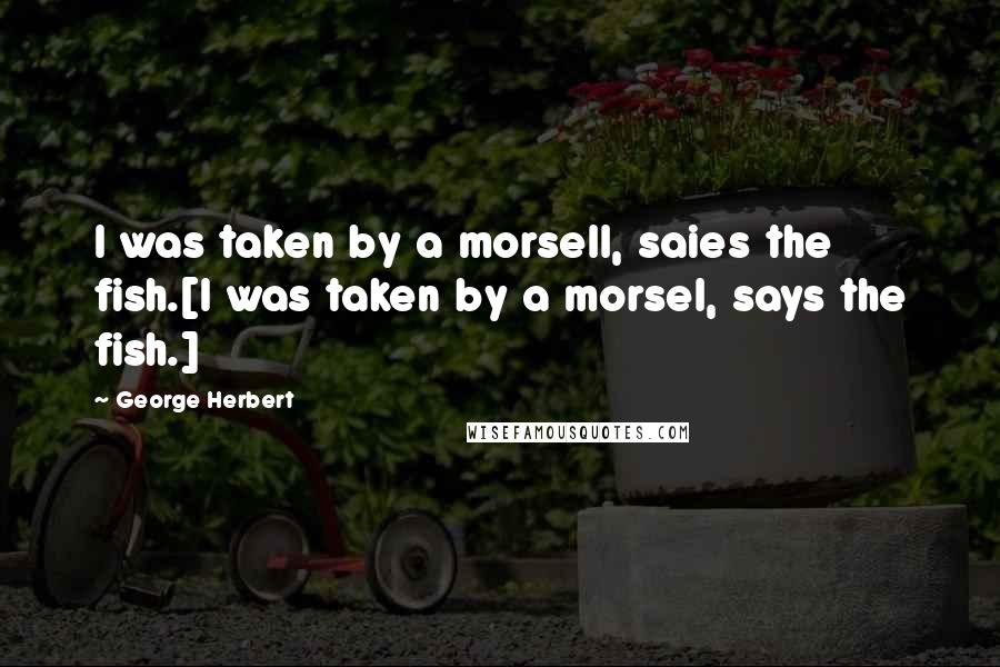 George Herbert Quotes: I was taken by a morsell, saies the fish.[I was taken by a morsel, says the fish.]