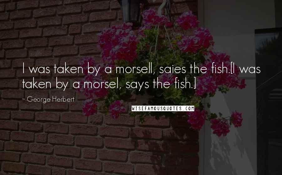 George Herbert Quotes: I was taken by a morsell, saies the fish.[I was taken by a morsel, says the fish.]