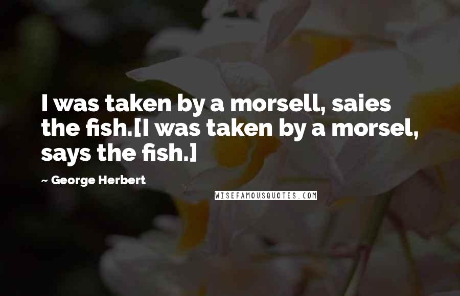 George Herbert Quotes: I was taken by a morsell, saies the fish.[I was taken by a morsel, says the fish.]