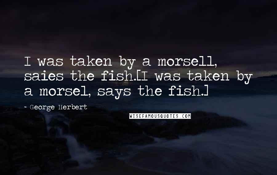 George Herbert Quotes: I was taken by a morsell, saies the fish.[I was taken by a morsel, says the fish.]