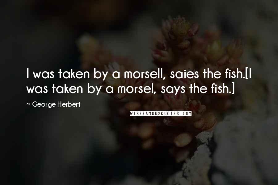 George Herbert Quotes: I was taken by a morsell, saies the fish.[I was taken by a morsel, says the fish.]