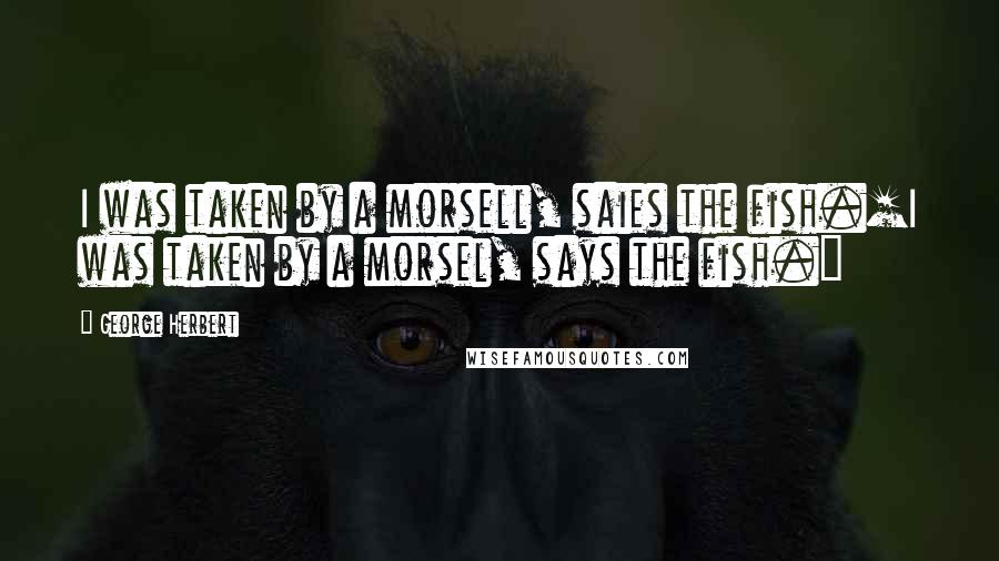 George Herbert Quotes: I was taken by a morsell, saies the fish.[I was taken by a morsel, says the fish.]