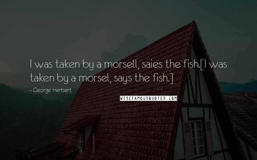 George Herbert Quotes: I was taken by a morsell, saies the fish.[I was taken by a morsel, says the fish.]