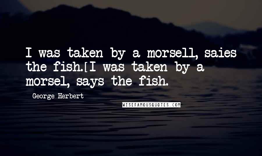 George Herbert Quotes: I was taken by a morsell, saies the fish.[I was taken by a morsel, says the fish.]