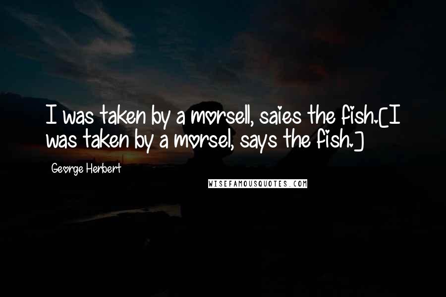 George Herbert Quotes: I was taken by a morsell, saies the fish.[I was taken by a morsel, says the fish.]