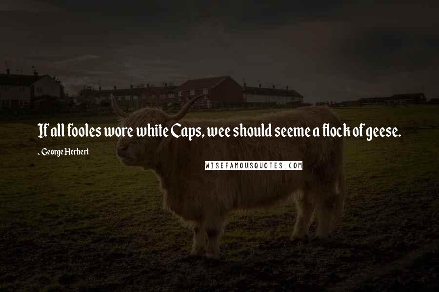 George Herbert Quotes: If all fooles wore white Caps, wee should seeme a flock of geese.