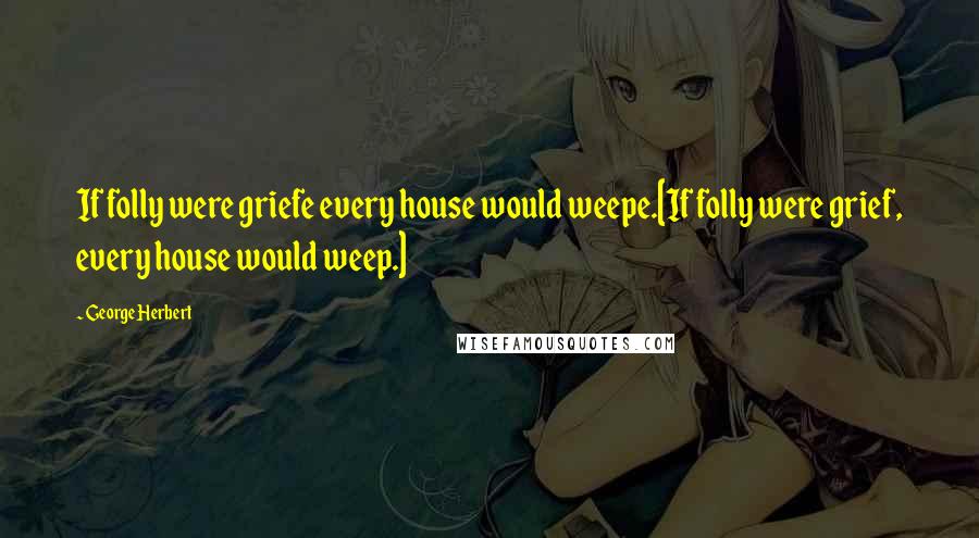 George Herbert Quotes: If folly were griefe every house would weepe.[If folly were grief, every house would weep.]