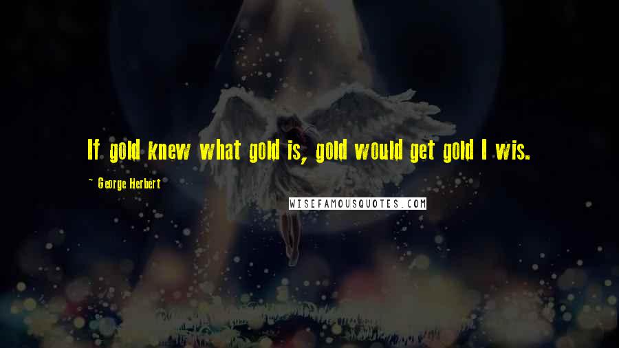 George Herbert Quotes: If gold knew what gold is, gold would get gold I wis.