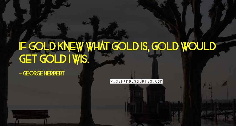 George Herbert Quotes: If gold knew what gold is, gold would get gold I wis.