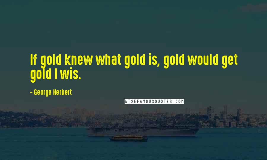 George Herbert Quotes: If gold knew what gold is, gold would get gold I wis.