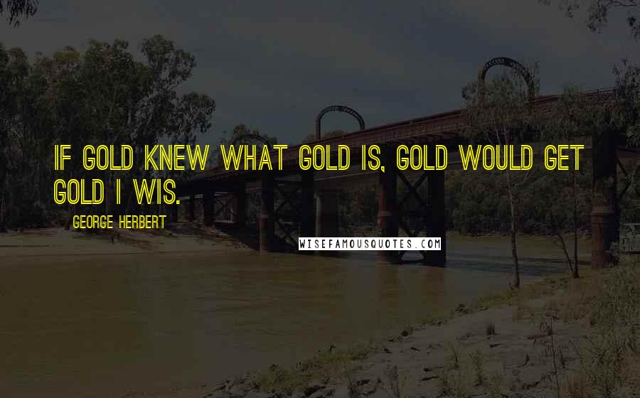 George Herbert Quotes: If gold knew what gold is, gold would get gold I wis.