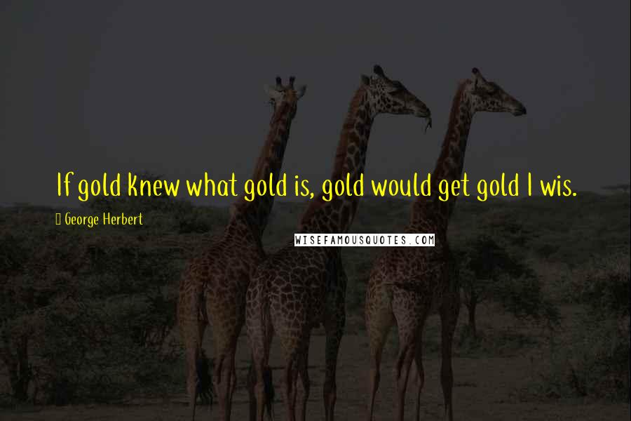 George Herbert Quotes: If gold knew what gold is, gold would get gold I wis.