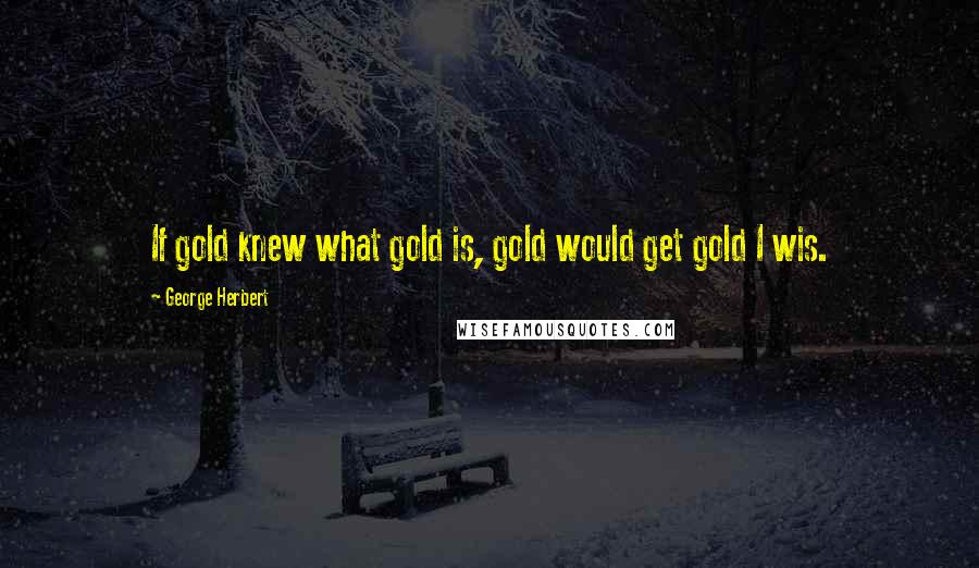 George Herbert Quotes: If gold knew what gold is, gold would get gold I wis.
