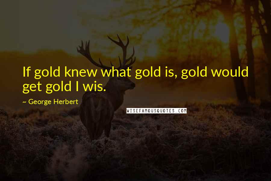 George Herbert Quotes: If gold knew what gold is, gold would get gold I wis.