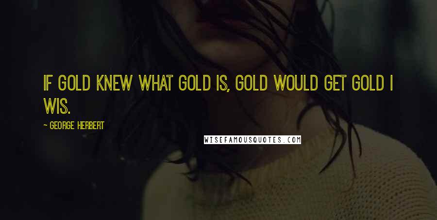 George Herbert Quotes: If gold knew what gold is, gold would get gold I wis.