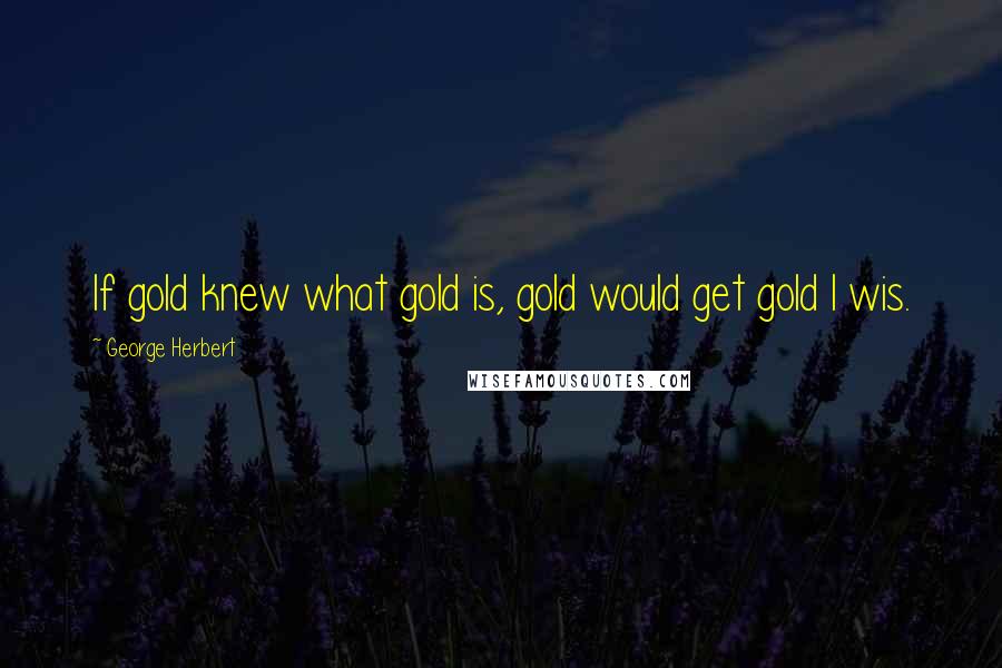 George Herbert Quotes: If gold knew what gold is, gold would get gold I wis.