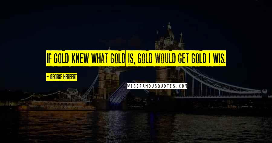 George Herbert Quotes: If gold knew what gold is, gold would get gold I wis.
