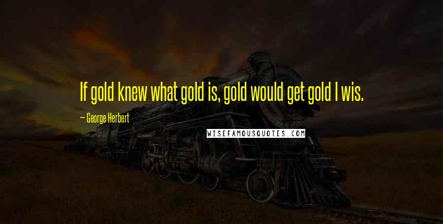 George Herbert Quotes: If gold knew what gold is, gold would get gold I wis.