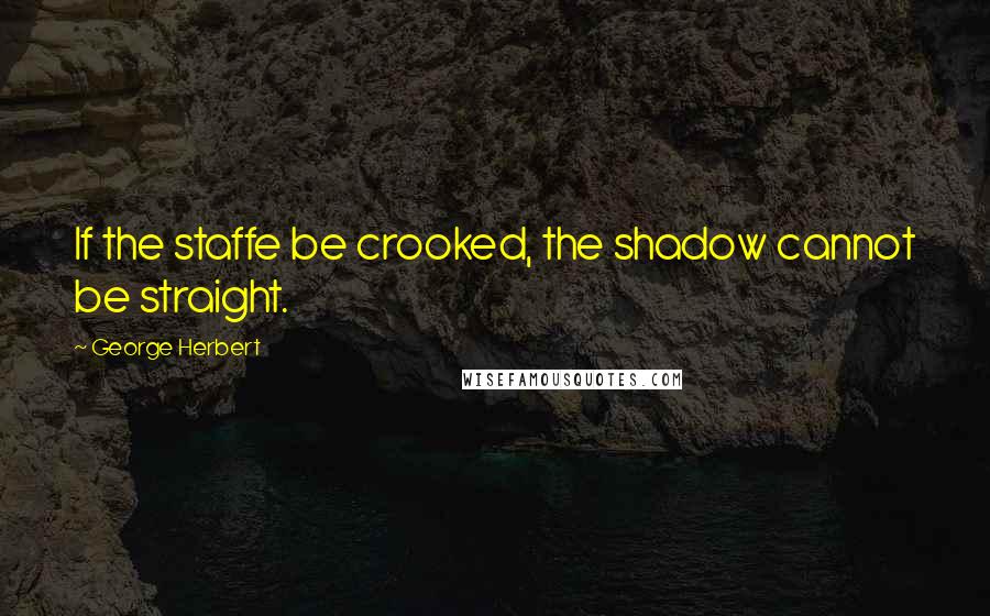 George Herbert Quotes: If the staffe be crooked, the shadow cannot be straight.