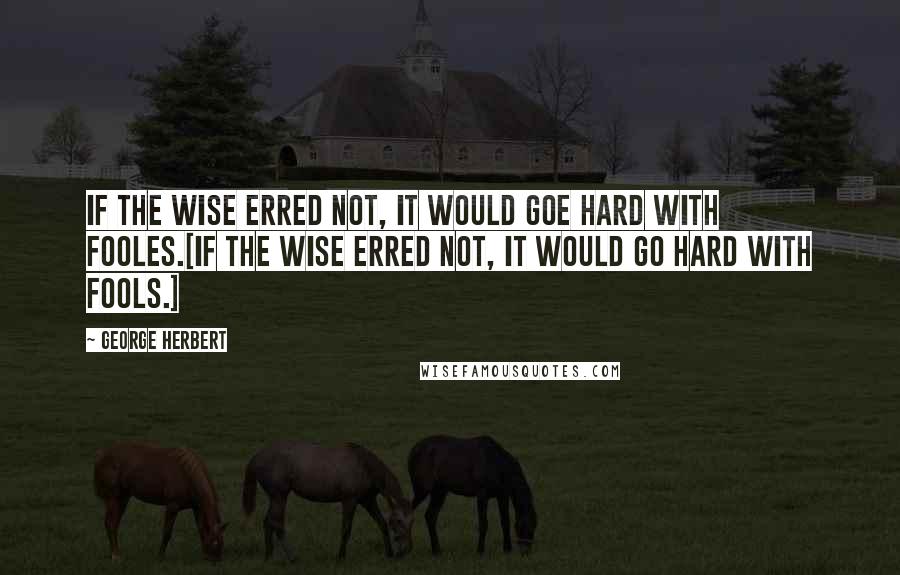 George Herbert Quotes: If the wise erred not, it would goe hard with fooles.[If the wise erred not, it would go hard with fools.]