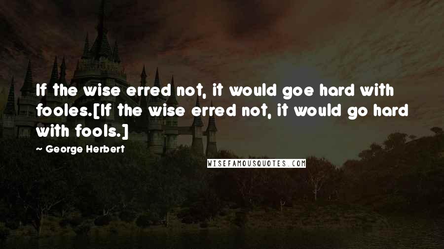 George Herbert Quotes: If the wise erred not, it would goe hard with fooles.[If the wise erred not, it would go hard with fools.]