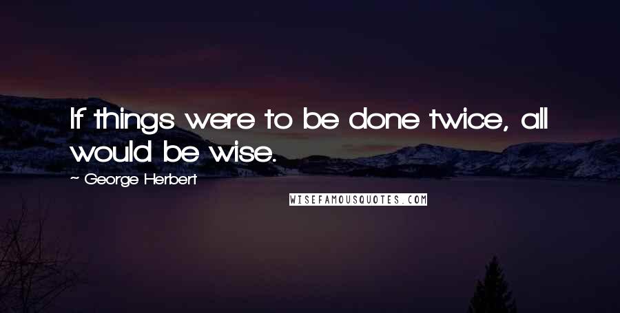 George Herbert Quotes: If things were to be done twice, all would be wise.