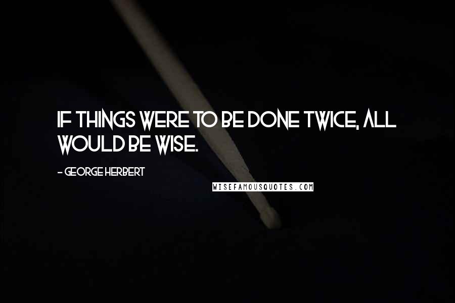 George Herbert Quotes: If things were to be done twice, all would be wise.