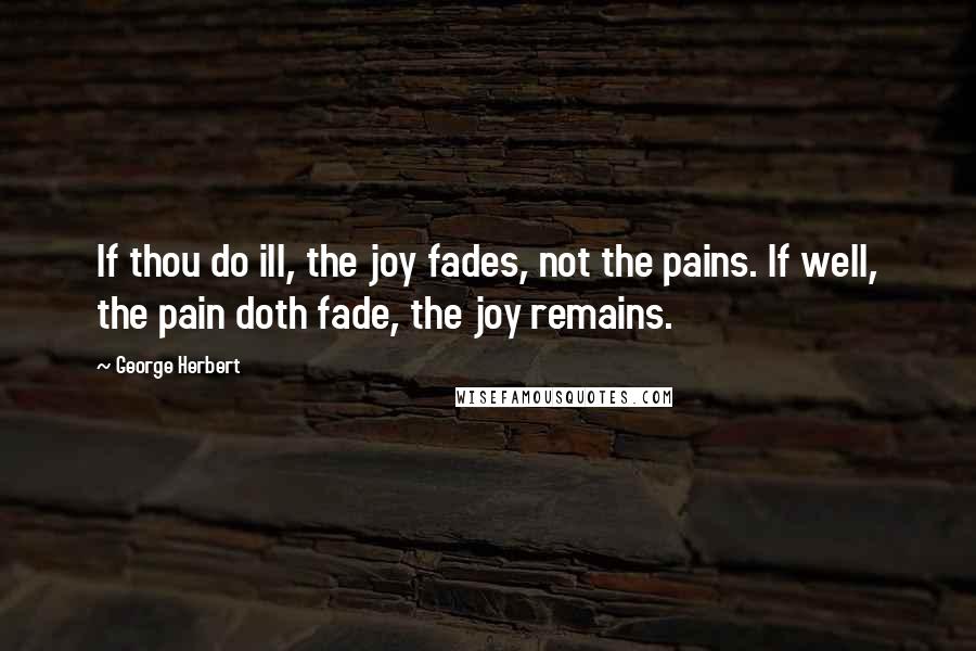 George Herbert Quotes: If thou do ill, the joy fades, not the pains. If well, the pain doth fade, the joy remains.