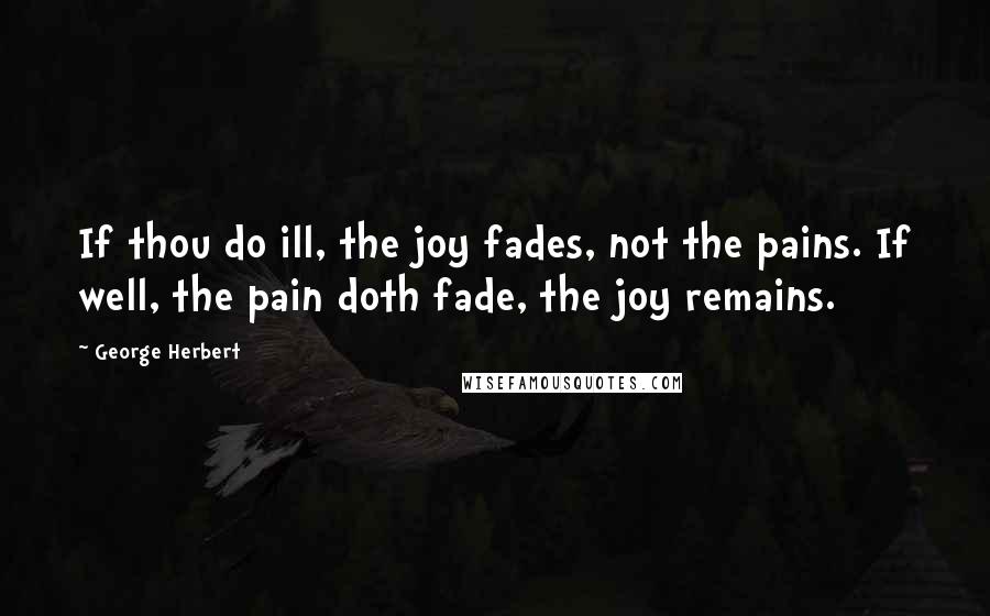 George Herbert Quotes: If thou do ill, the joy fades, not the pains. If well, the pain doth fade, the joy remains.