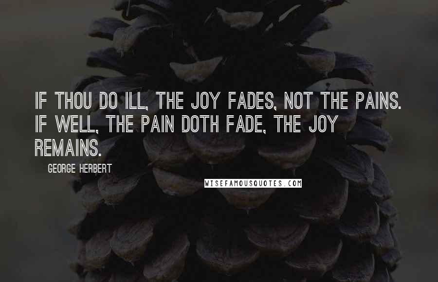 George Herbert Quotes: If thou do ill, the joy fades, not the pains. If well, the pain doth fade, the joy remains.