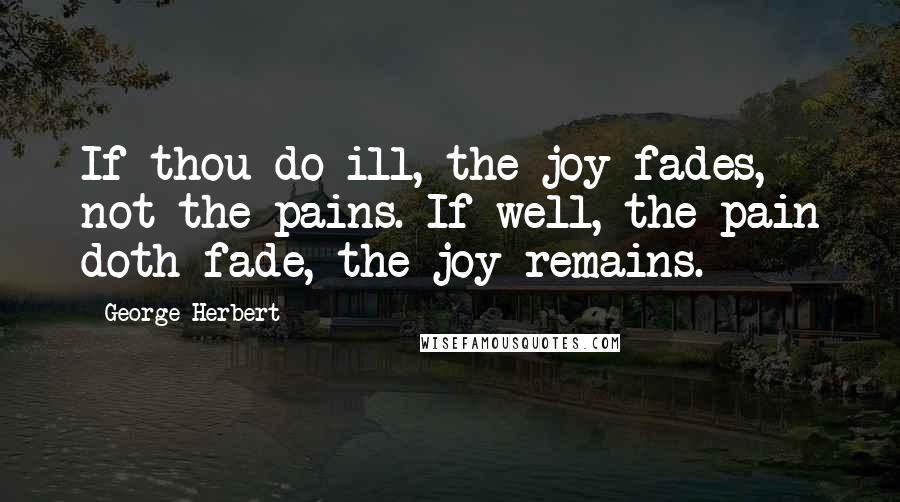 George Herbert Quotes: If thou do ill, the joy fades, not the pains. If well, the pain doth fade, the joy remains.