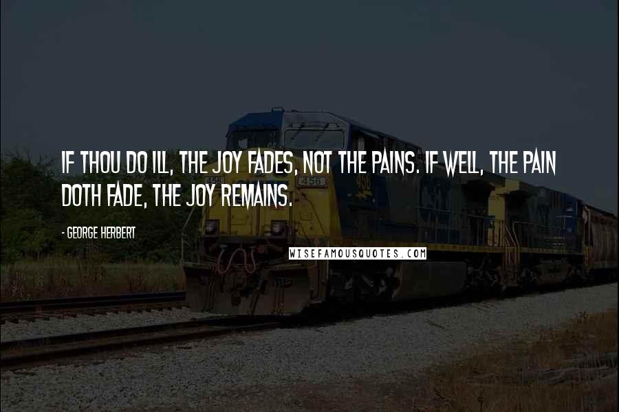 George Herbert Quotes: If thou do ill, the joy fades, not the pains. If well, the pain doth fade, the joy remains.