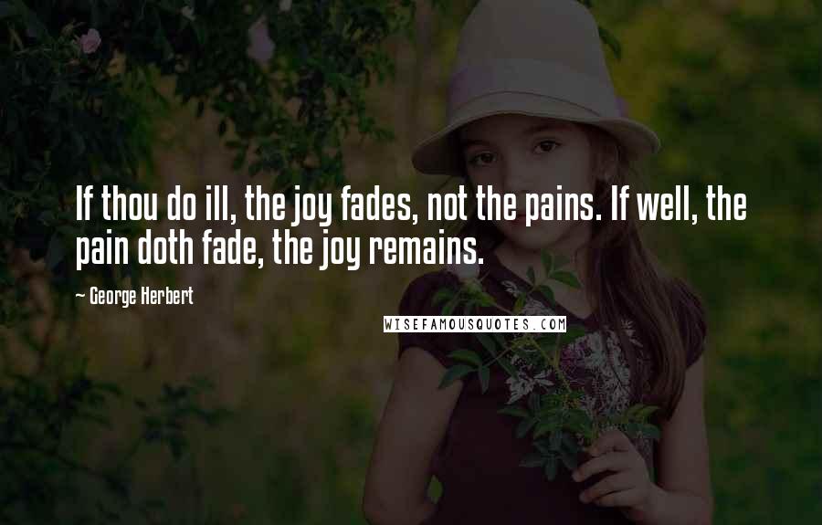 George Herbert Quotes: If thou do ill, the joy fades, not the pains. If well, the pain doth fade, the joy remains.