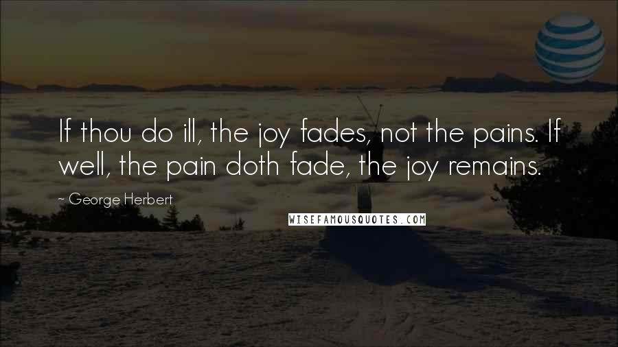 George Herbert Quotes: If thou do ill, the joy fades, not the pains. If well, the pain doth fade, the joy remains.