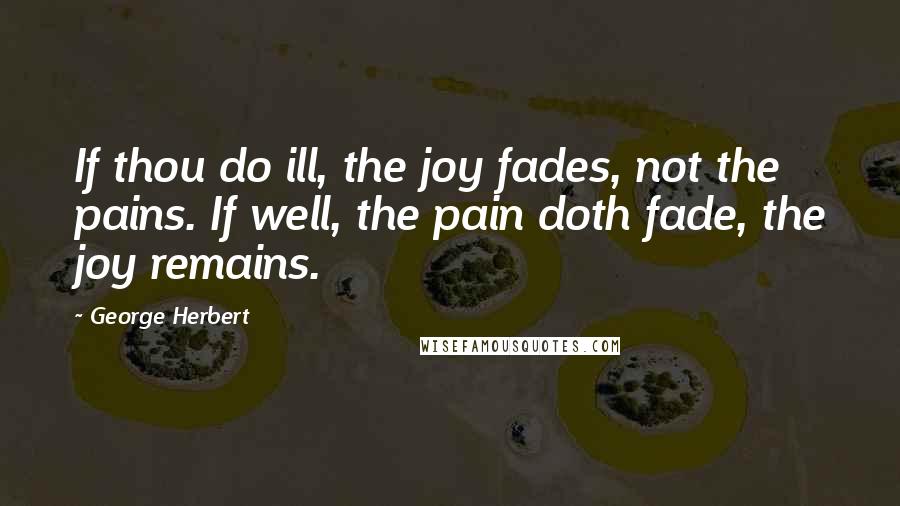 George Herbert Quotes: If thou do ill, the joy fades, not the pains. If well, the pain doth fade, the joy remains.