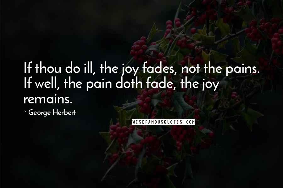 George Herbert Quotes: If thou do ill, the joy fades, not the pains. If well, the pain doth fade, the joy remains.