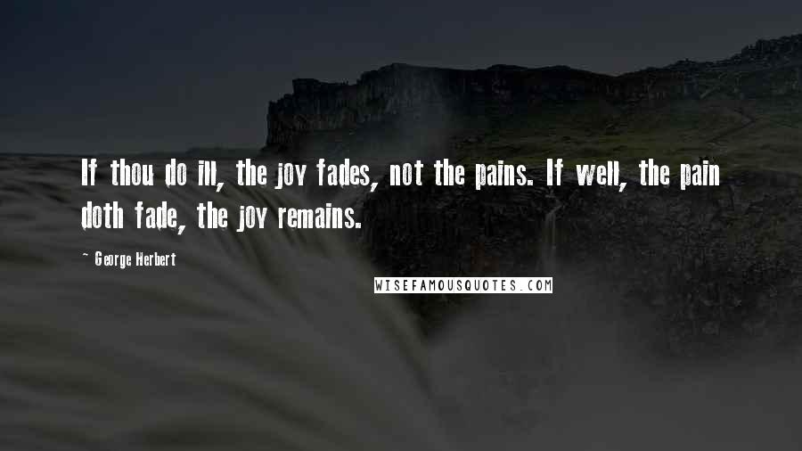 George Herbert Quotes: If thou do ill, the joy fades, not the pains. If well, the pain doth fade, the joy remains.