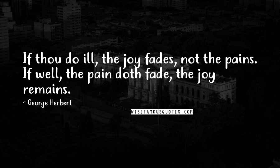 George Herbert Quotes: If thou do ill, the joy fades, not the pains. If well, the pain doth fade, the joy remains.