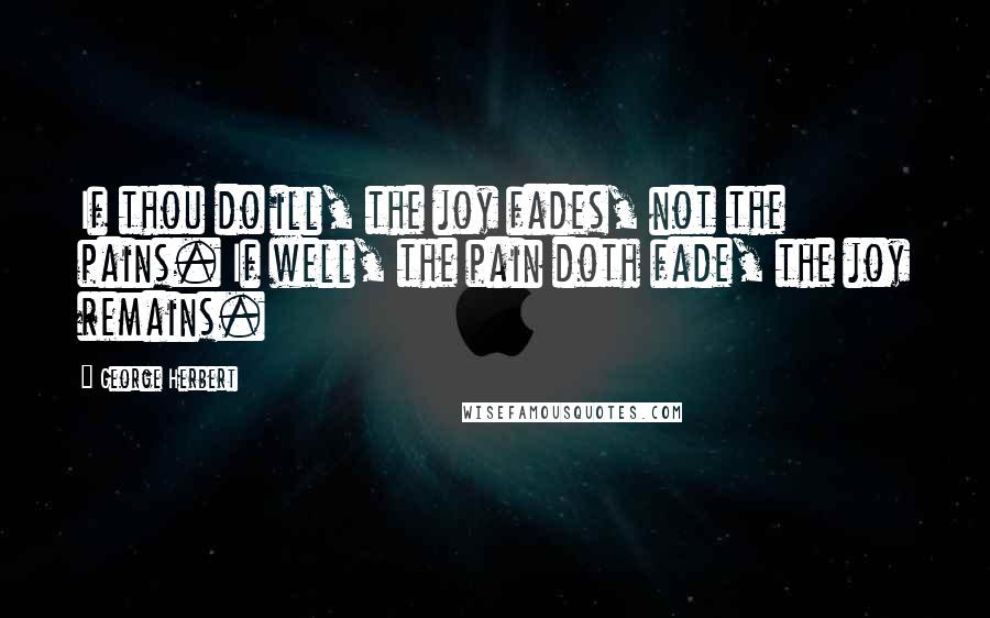 George Herbert Quotes: If thou do ill, the joy fades, not the pains. If well, the pain doth fade, the joy remains.