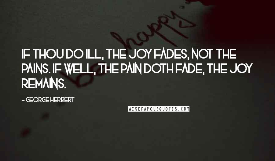 George Herbert Quotes: If thou do ill, the joy fades, not the pains. If well, the pain doth fade, the joy remains.