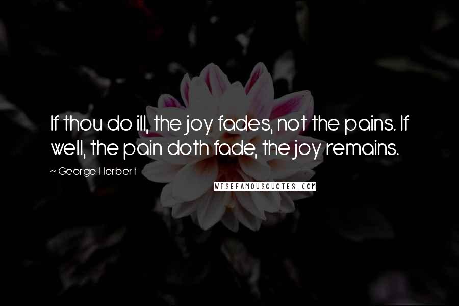 George Herbert Quotes: If thou do ill, the joy fades, not the pains. If well, the pain doth fade, the joy remains.