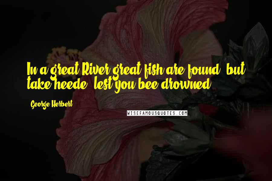 George Herbert Quotes: In a great River great fish are found, but take heede, lest you bee drowned.