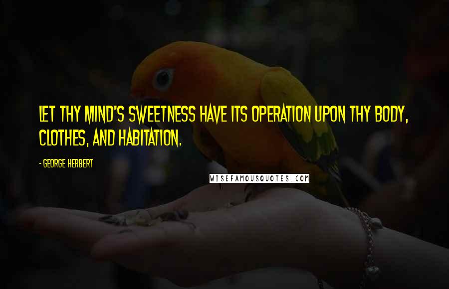 George Herbert Quotes: Let thy mind's sweetness have its operation upon thy body, clothes, and habitation.