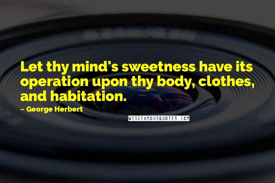 George Herbert Quotes: Let thy mind's sweetness have its operation upon thy body, clothes, and habitation.