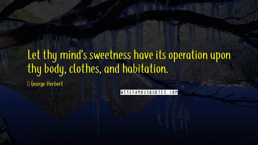 George Herbert Quotes: Let thy mind's sweetness have its operation upon thy body, clothes, and habitation.